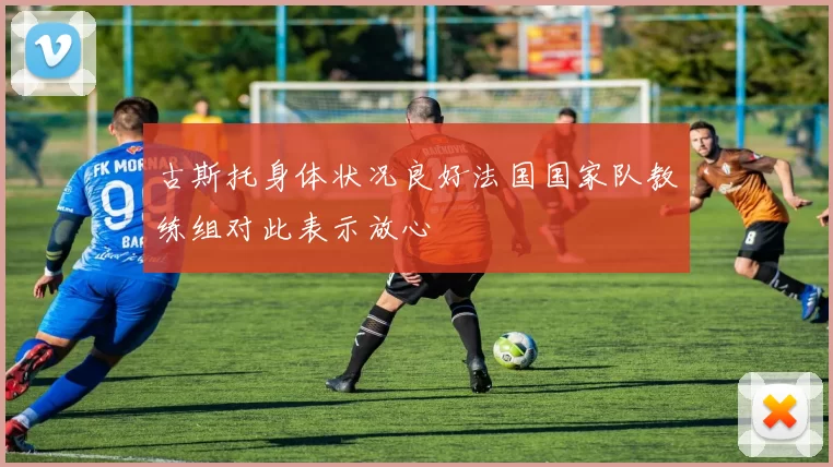 古斯托身体状况良好法国国家队教练组对此表示放心