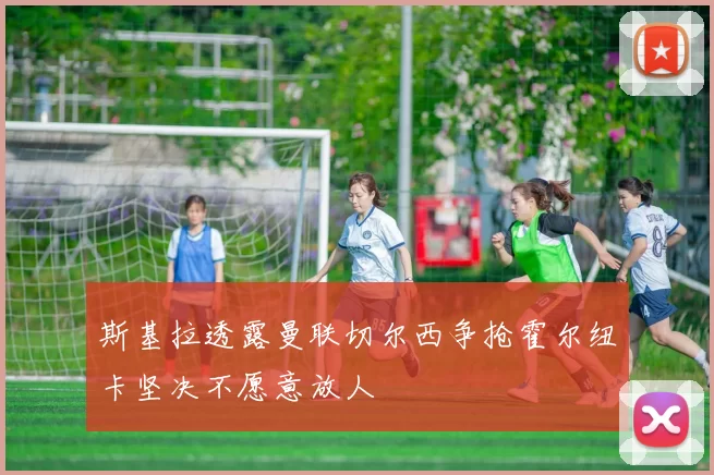 斯基拉透露曼联切尔西争抢霍尔纽卡坚决不愿意放人