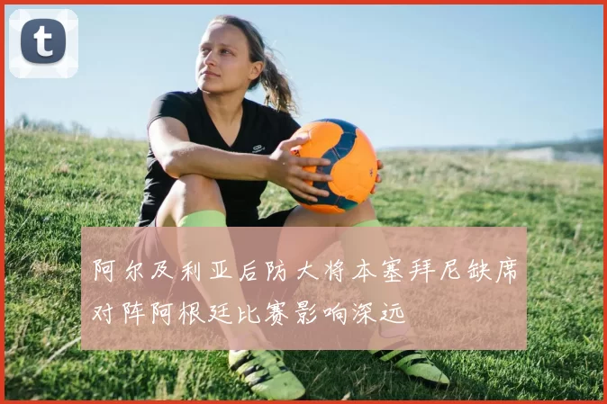 阿尔及利亚后防大将本塞拜尼缺席对阵阿根廷比赛影响深远