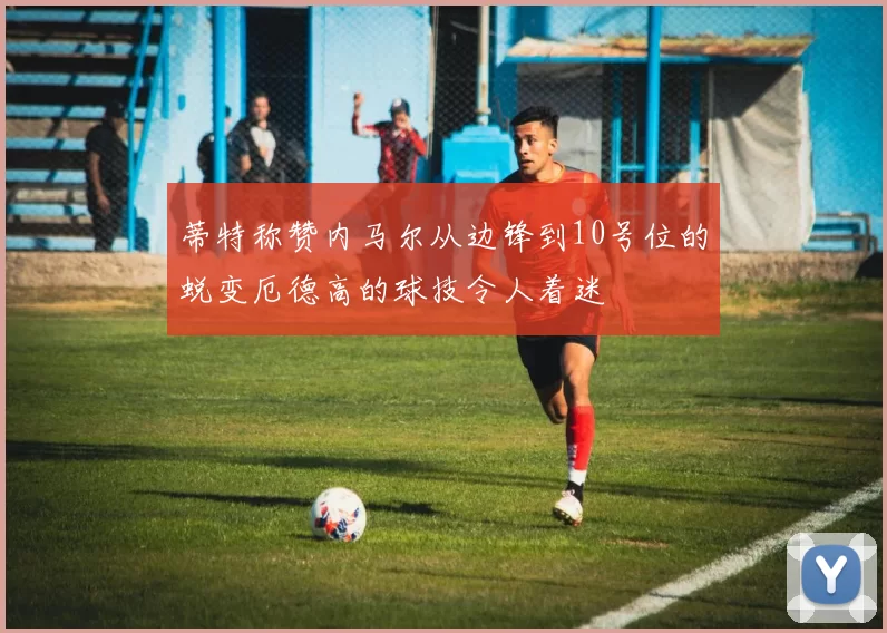 蒂特称赞内马尔从边锋到10号位的蜕变厄德高的球技令人着迷