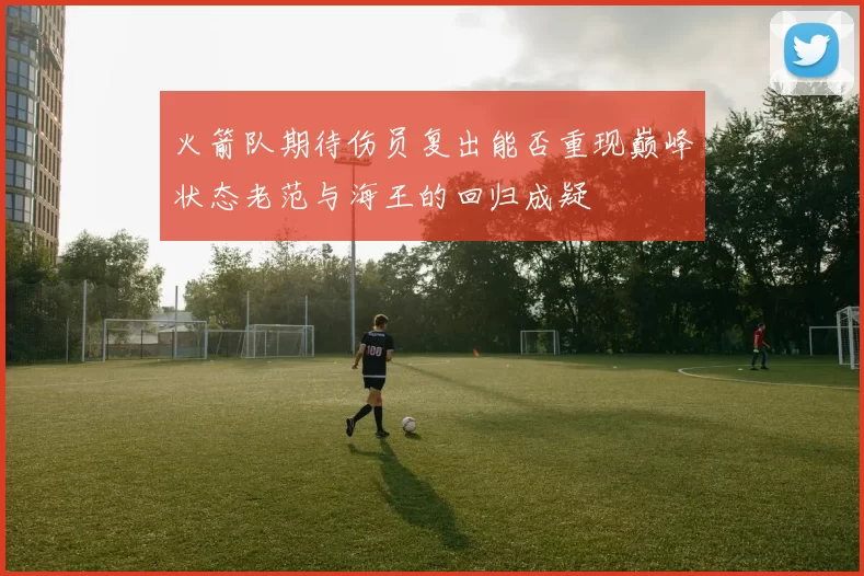 火箭队期待伤员复出能否重现巅峰状态老范与海王的回归成疑