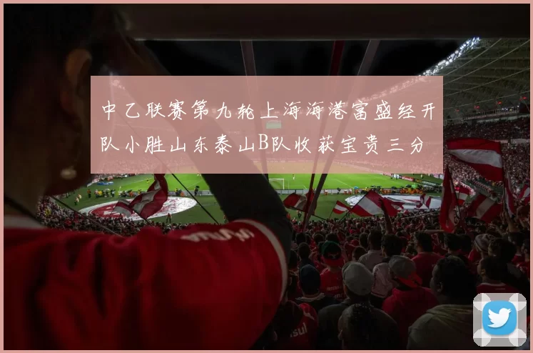 中乙联赛第九轮上海海港富盛经开队小胜山东泰山B队收获宝贵三分