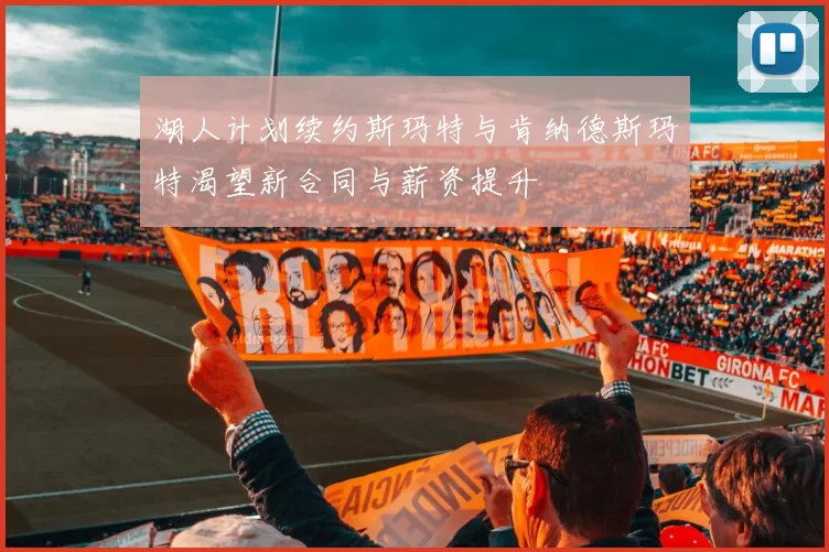 湖人计划续约斯玛特与肯纳德斯玛特渴望新合同与薪资提升