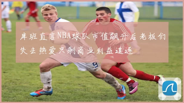 库班直言NBA球队市值飙升后老板们失去热爱只剩商业利益追逐