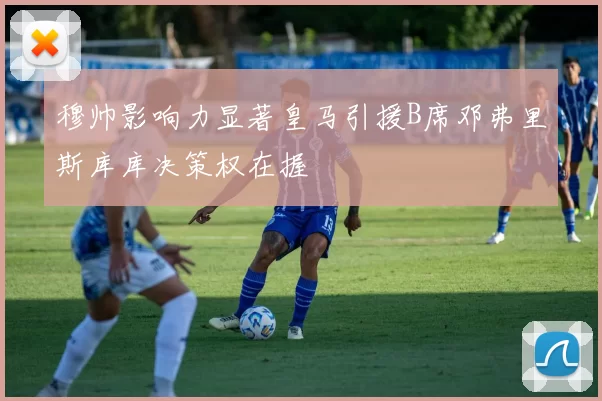 穆帅影响力显著皇马引援B席邓弗里斯库库决策权在握